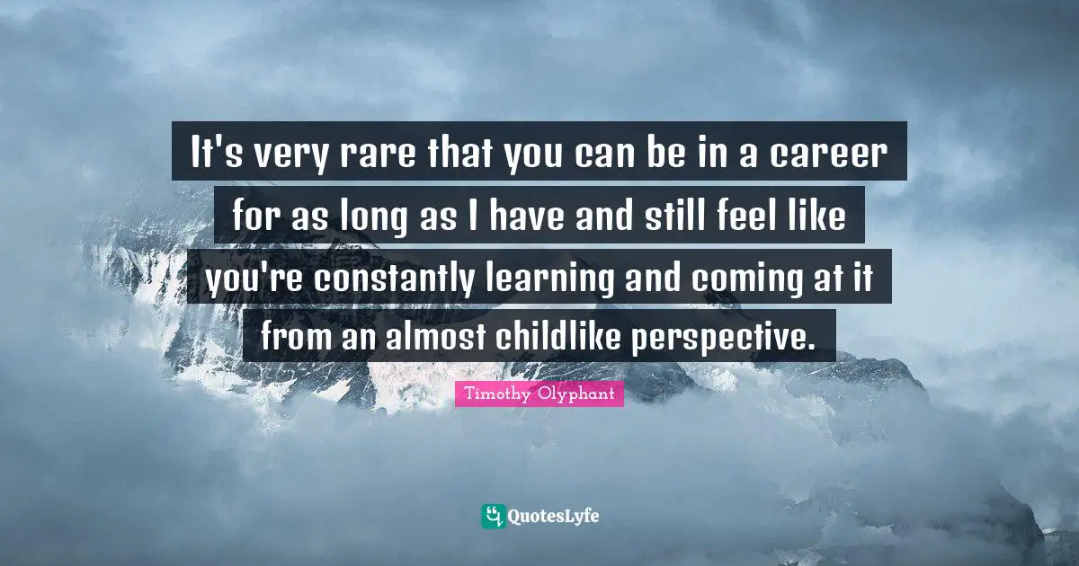 It's very rare that you can be in a career for as long as I have and still feel like you're constantly learning and coming at it from an almost childlike perspective.