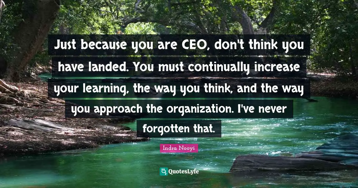 Just because you are CEO, don't think you have landed. You must continually increase your learning, the way you think, and the way you approach the organization. I've never forgotten that.
