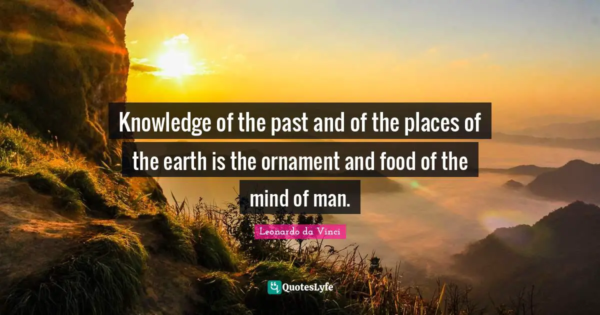 Knowledge of the past and of the places of the earth is the ornament and food of the mind of man.