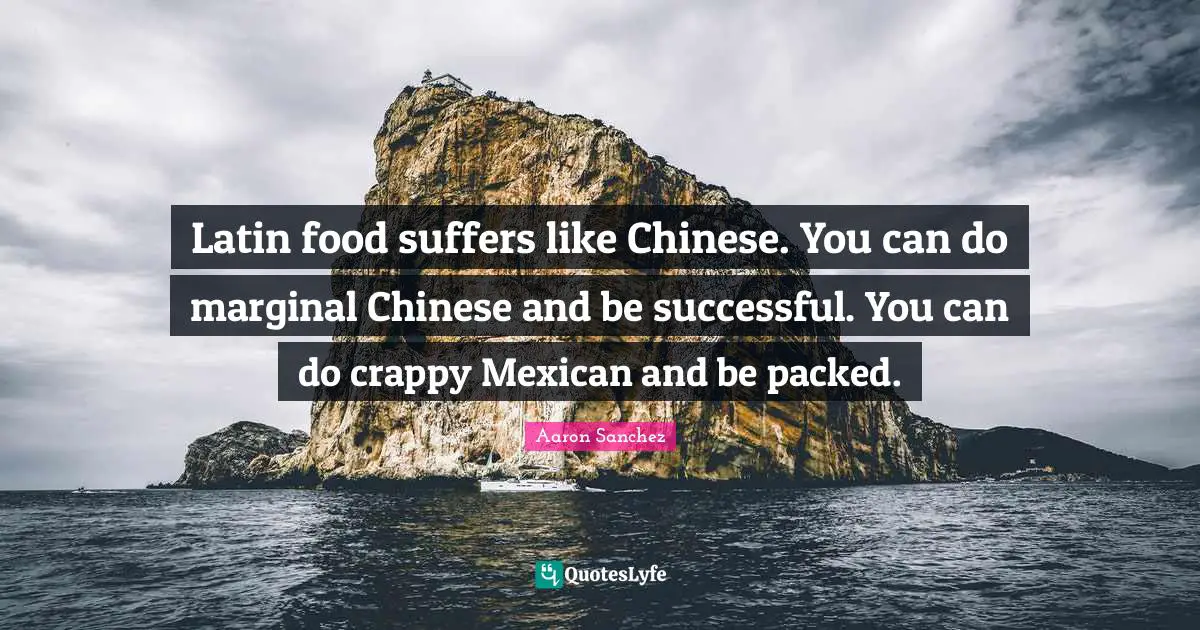 Latin food suffers like Chinese. You can do marginal Chinese and be successful. You can do crappy Mexican and be packed.