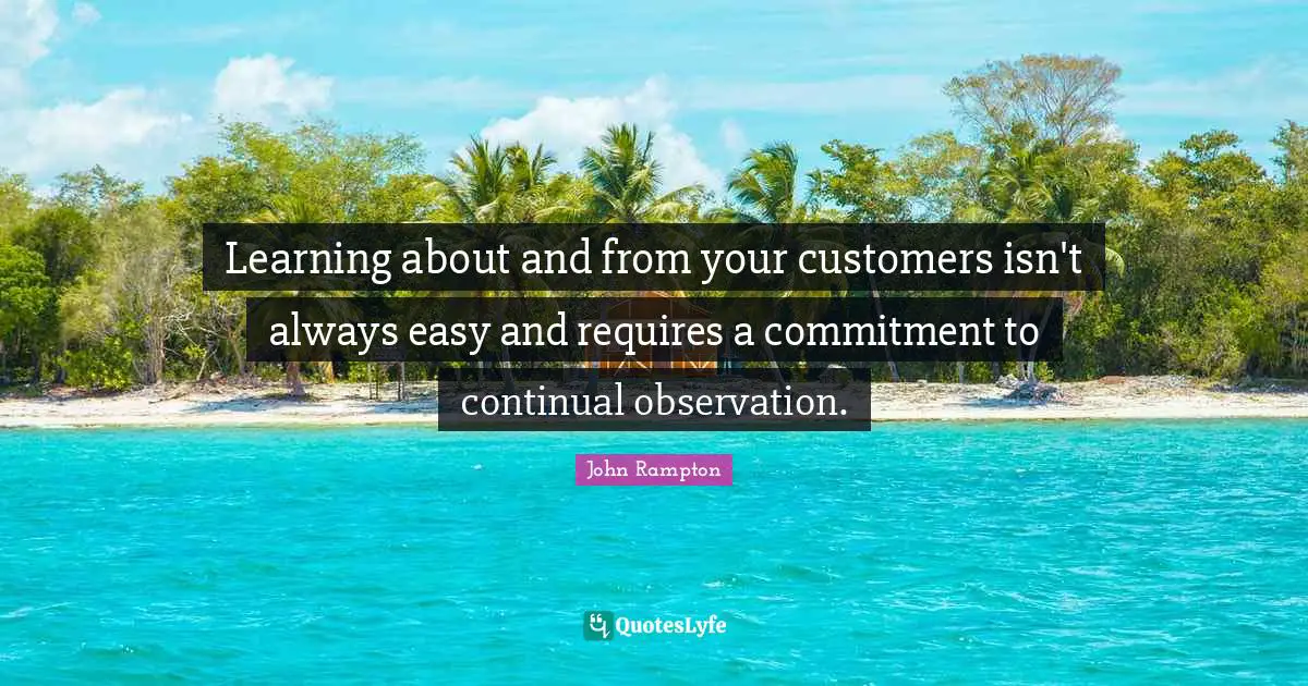 Learning about and from your customers isn't always easy and requires a commitment to continual observation.