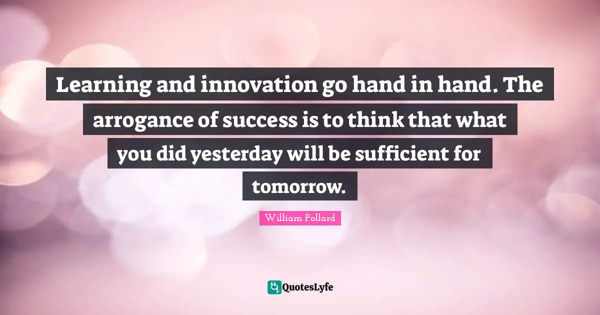 Learning and innovation go hand in hand. The arrogance of success is to think that what you did yesterday will be sufficient for tomorrow.