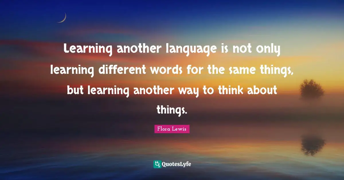 Learning another language is not only learning different words for the same things, but learning another way to think about things.