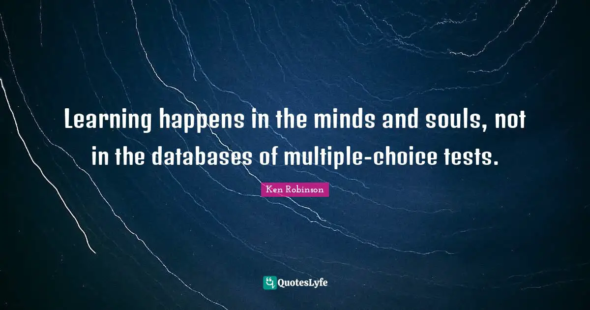 Learning happens in the minds and souls, not in the databases of multiple-choice tests.