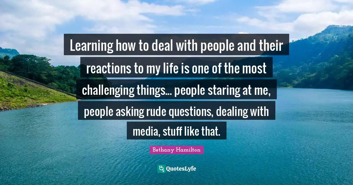 Bethany Hamilton Quotes: "Learning how to deal with people and their reactions to my life is one of the most challenging things... people staring at me, people asking rude questions, dealing with media, stuff like that."