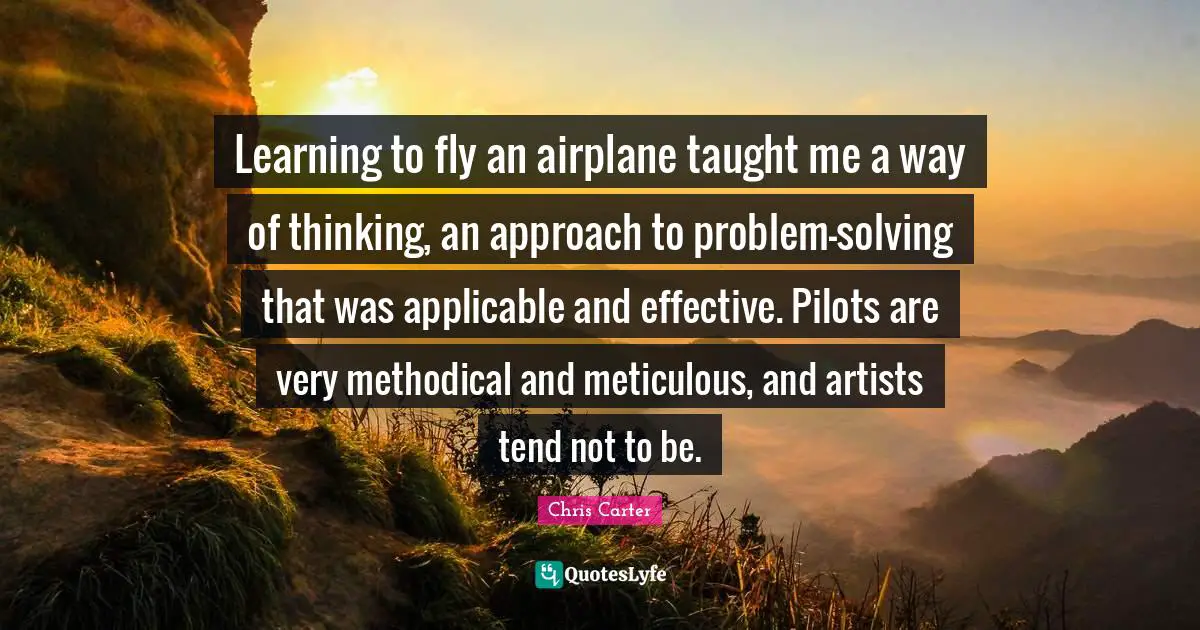 Learning to fly an airplane taught me a way of thinking, an approach to problem-solving that was applicable and effective. Pilots are very methodical and meticulous, and artists tend not to be.