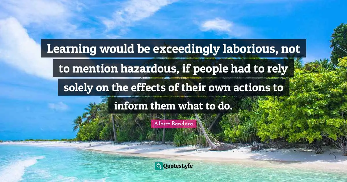 Learning would be exceedingly laborious, not to mention hazardous, if people had to rely solely on the effects of their own actions to inform them what to do.