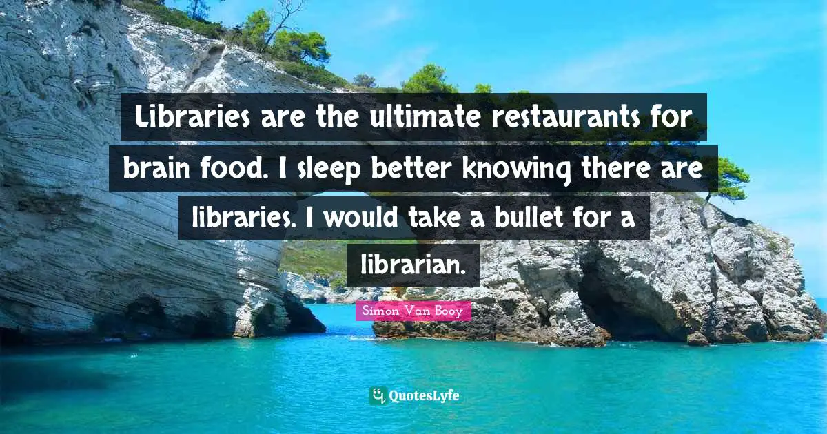 Libraries are the ultimate restaurants for brain food. I sleep better knowing there are libraries. I would take a bullet for a librarian.