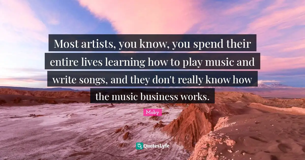 Moby Quotes: "Most artists, you know, you spend their entire lives learning how to play music and write songs, and they don't really know how the music business works."