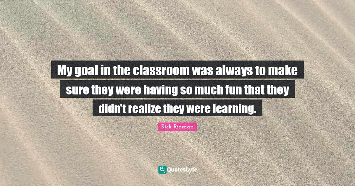My goal in the classroom was always to make sure they were having so much fun that they didn't realize they were learning.