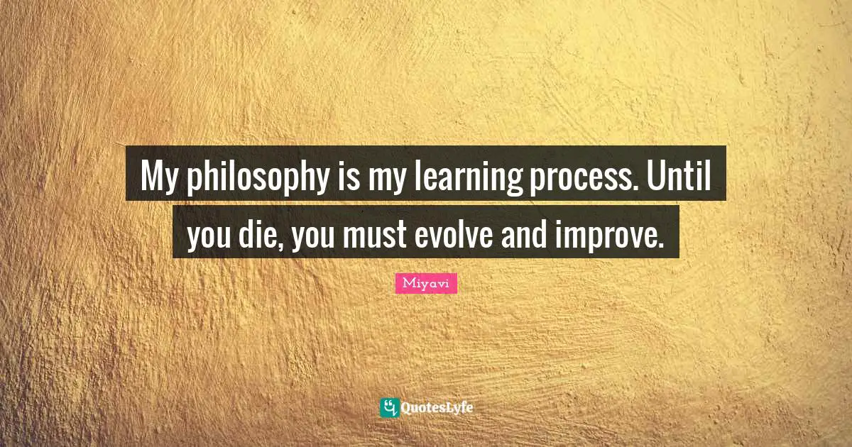 My philosophy is my learning process. Until you die, you must evolve and improve.