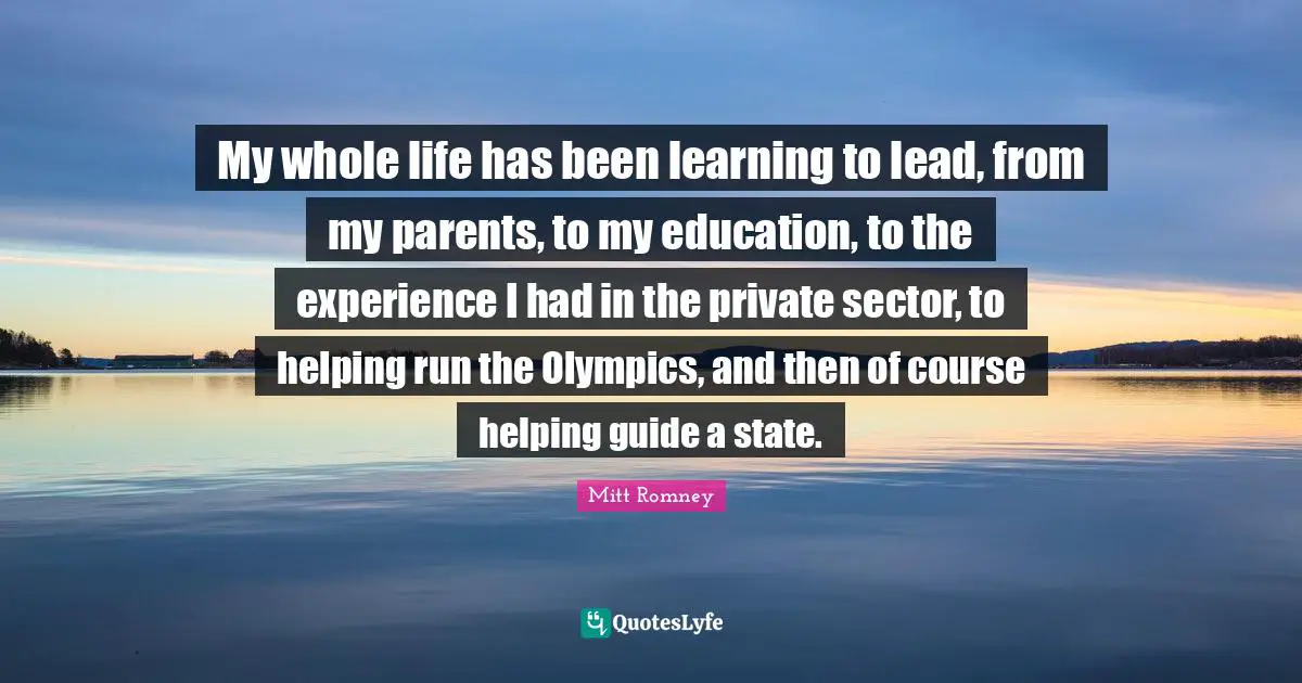 My whole life has been learning to lead, from my parents, to my education, to the experience I had in the private sector, to helping run the Olympics, and then of course helping guide a state.