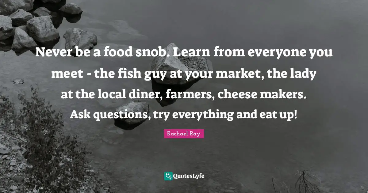 Never be a food snob. Learn from everyone you meet - the fish guy at your market, the lady at the local diner, farmers, cheese makers. Ask questions, try everything and eat up!