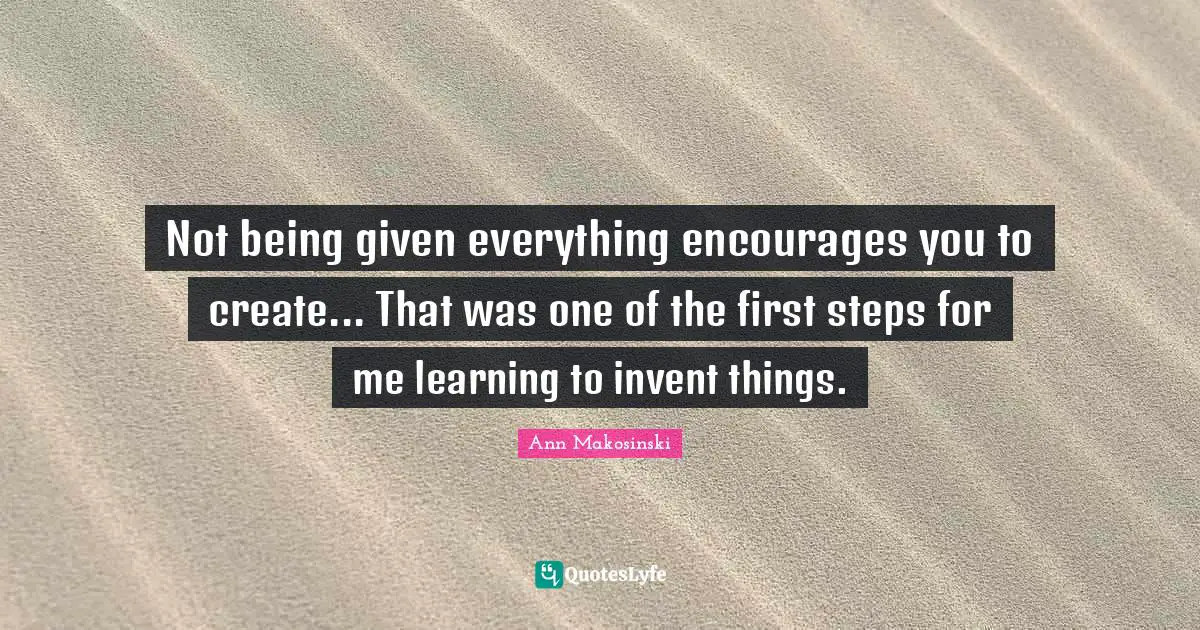 Not being given everything encourages you to create... That was one of the first steps for me learning to invent things.