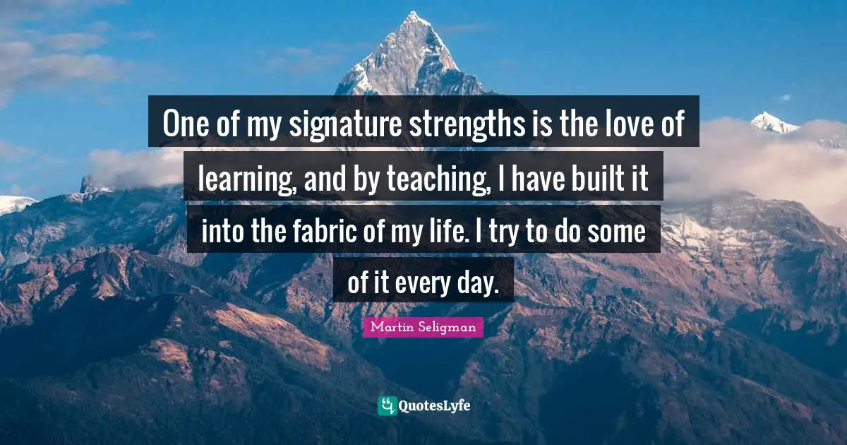 Martin Seligman Quotes: "One of my signature strengths is the love of learning, and by teaching, I have built it into the fabric of my life. I try to do some of it every day."