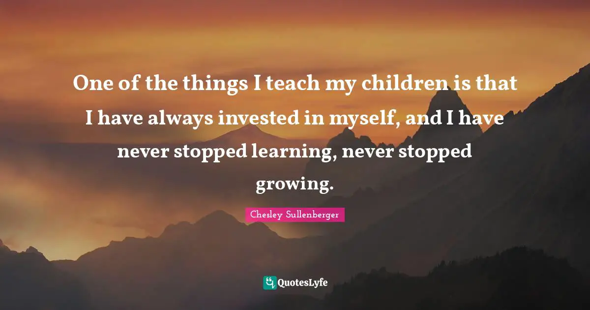 One of the things I teach my children is that I have always invested in myself, and I have never stopped learning, never stopped growing.