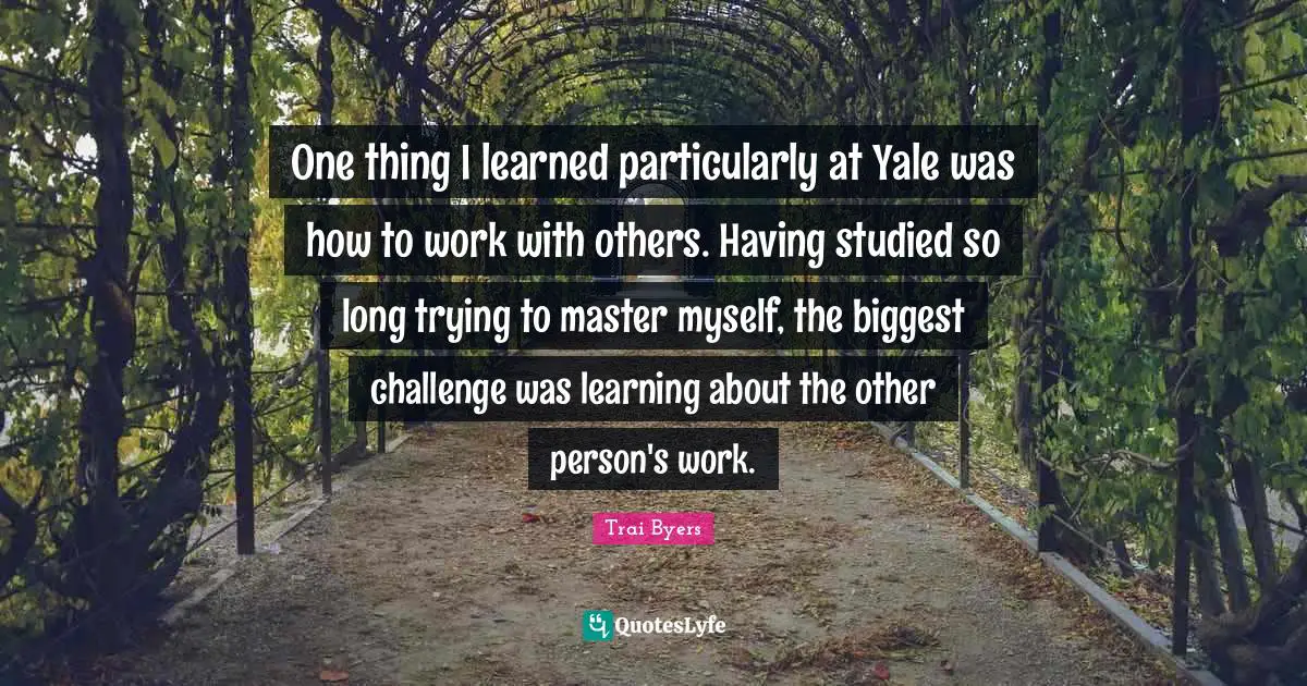 One thing I learned particularly at Yale was how to work with others. Having studied so long trying to master myself, the biggest challenge was learning about the other person's work.
