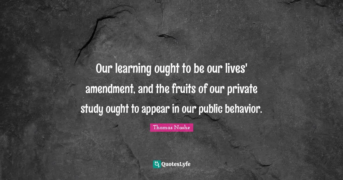 Our learning ought to be our lives' amendment, and the fruits of our private study ought to appear in our public behavior.