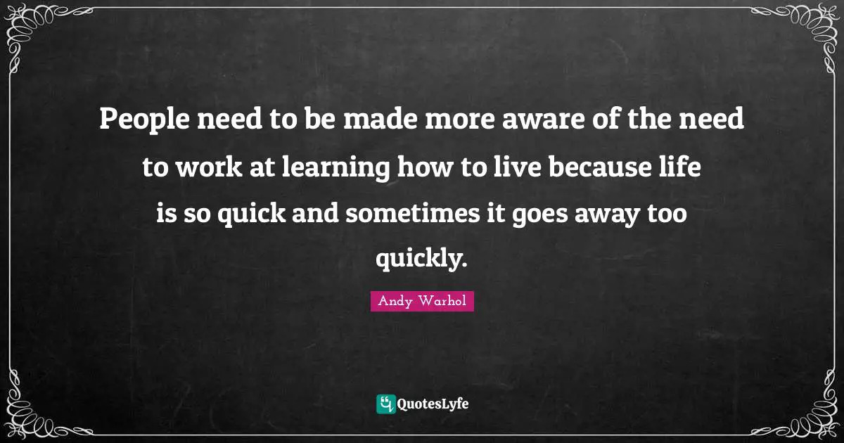 People need to be made more aware of the need to work at learning how to live because life is so quick and sometimes it goes away too quickly.