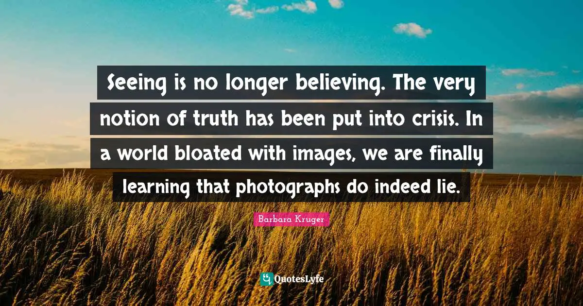 A Lie Quotes: "Seeing is no longer believing. The very notion of truth has been put into crisis. In a world bloated with images, we are finally learning that photographs do indeed lie."
