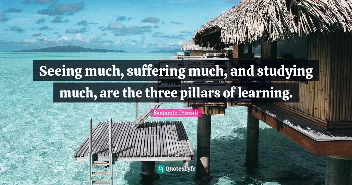 Benjamin Disraeli Quotes: "Seeing much, suffering much, and studying much, are the three pillars of learning."