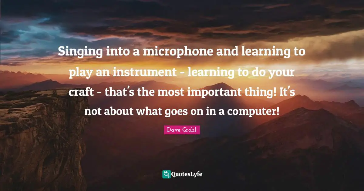 Singing into a microphone and learning to play an instrument - learning to do your craft - that's the most important thing! It's not about what goes on in a computer!