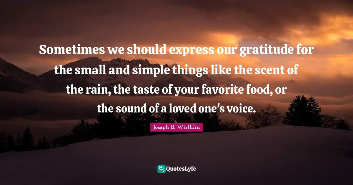 Sometimes we should express our gratitude for the small and simple things like the scent of the rain, the taste of your favorite food, or the sound of a loved one's voice.