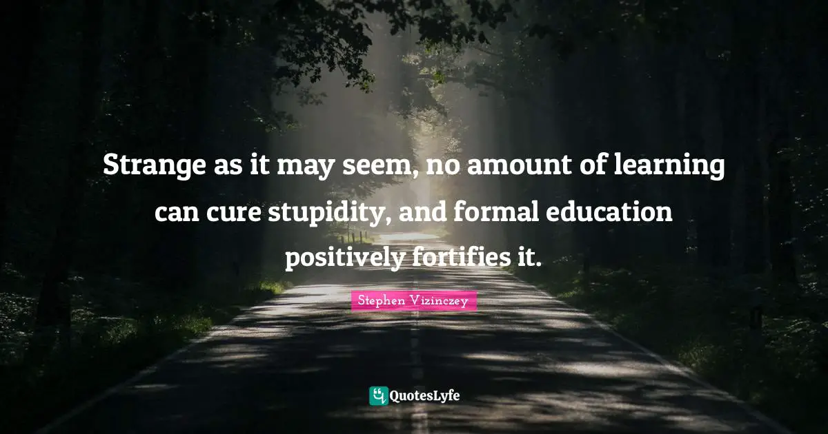 Strange as it may seem, no amount of learning can cure stupidity, and formal education positively fortifies it.