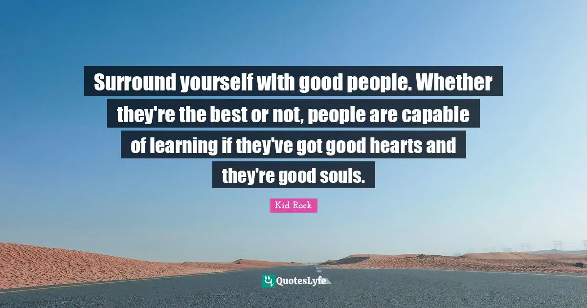 Surround yourself with good people. Whether they're the best or not, people are capable of learning if they've got good hearts and they're good souls.