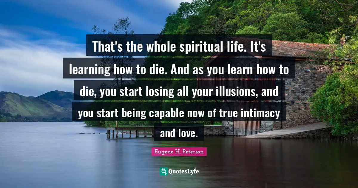 That's the whole spiritual life. It's learning how to die. And as you learn how to die, you start losing all your illusions, and you start being capable now of true intimacy and love.