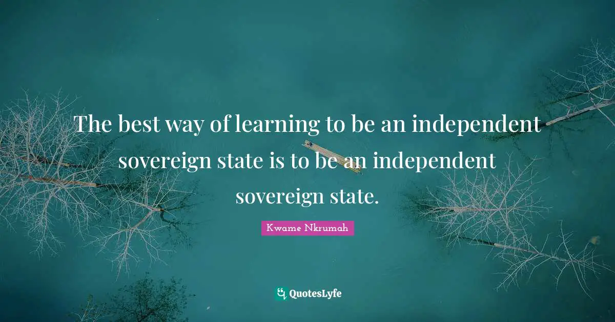 Kwame Nkrumah Quotes: "The best way of learning to be an independent sovereign state is to be an independent sovereign state."