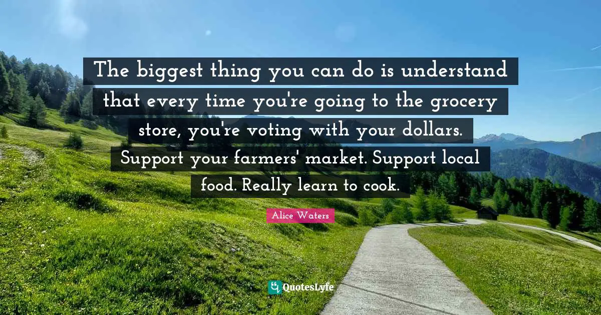 Alice Waters Quotes: "The biggest thing you can do is understand that every time you're going to the grocery store, you're voting with your dollars. Support your farmers' market. Support local food. Really learn to cook."
