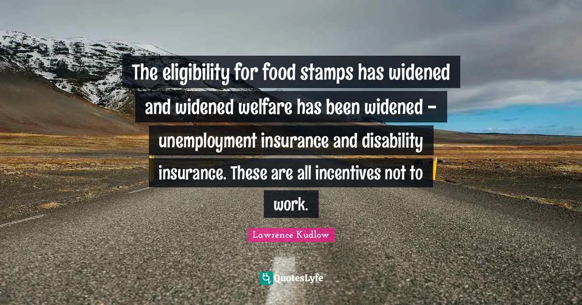The eligibility for food stamps has widened and widened welfare has been widened - unemployment insurance and disability insurance. These are all incentives not to work.