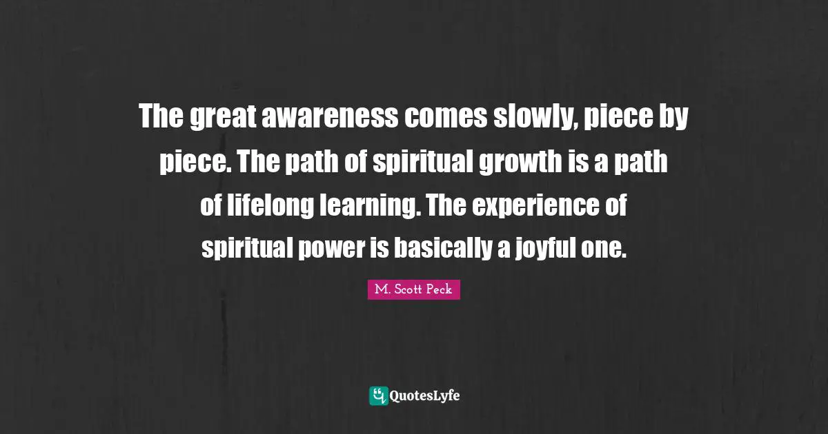 The great awareness comes slowly, piece by piece. The path of spiritual growth is a path of lifelong learning. The experience of spiritual power is basically a joyful one.