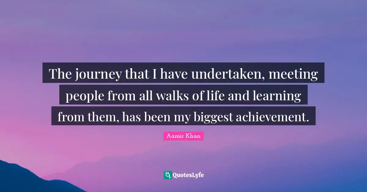 The journey that I have undertaken, meeting people from all walks of life and learning from them, has been my biggest achievement.