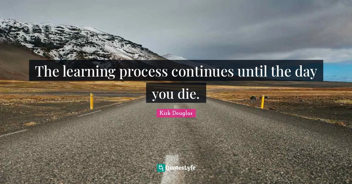 The learning process continues until the day you die.