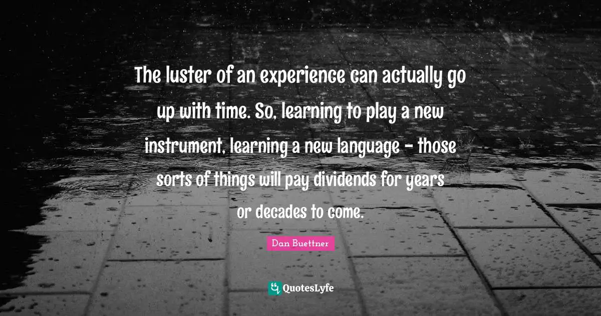 The luster of an experience can actually go up with time. So, learning to play a new instrument, learning a new language - those sorts of things will pay dividends for years or decades to come.