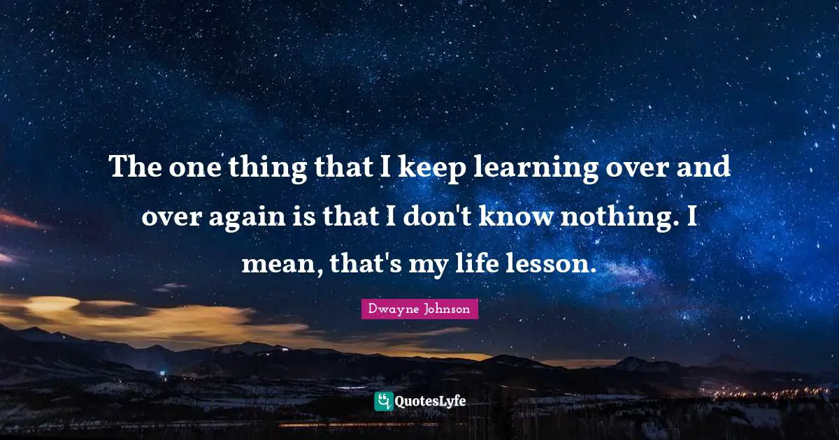 The one thing that I keep learning over and over again is that I don't know nothing. I mean, that's my life lesson.