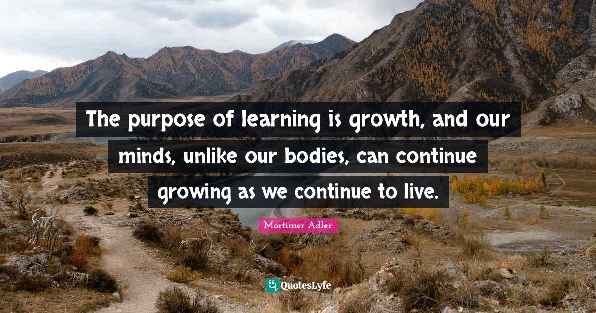 The purpose of learning is growth, and our minds, unlike our bodies, c