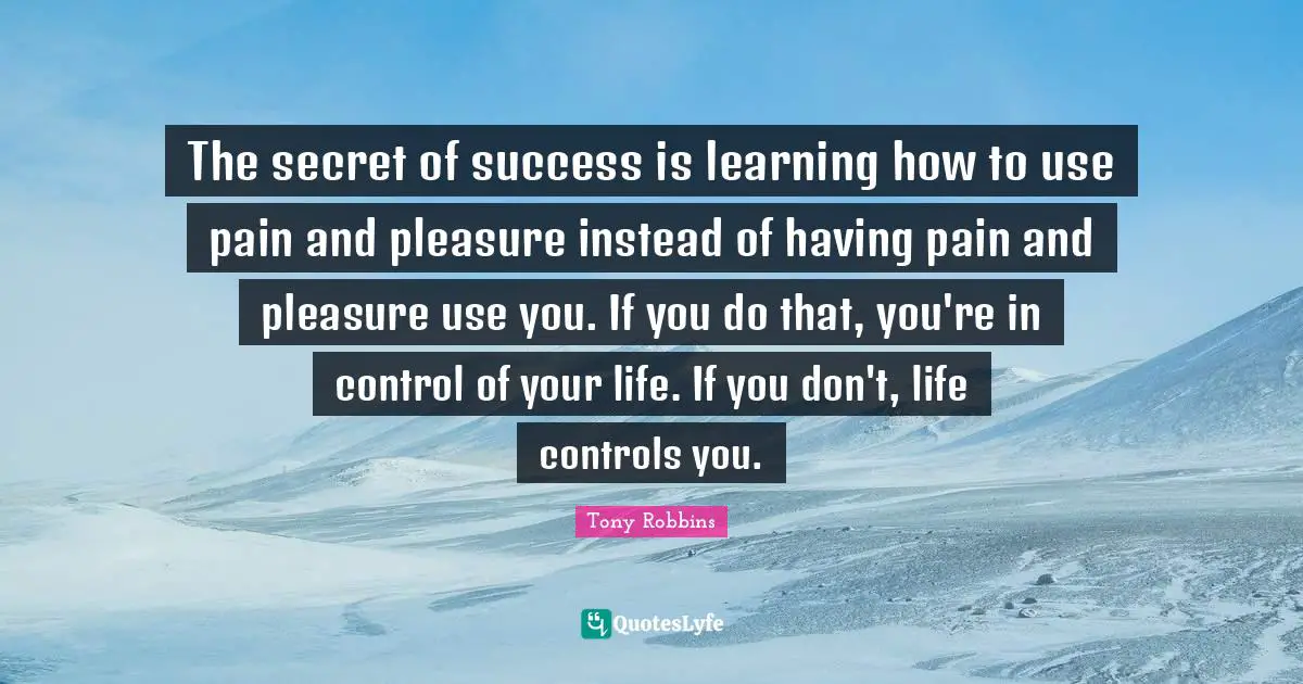 The secret of success is learning how to use pain and pleasure instead of having pain and pleasure use you. If you do that, you're in control of your life. If you don't, life controls you.