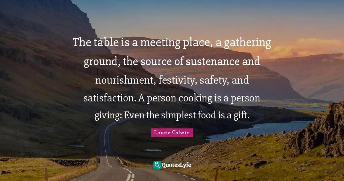 The table is a meeting place, a gathering ground, the source of sustenance and nourishment, festivity, safety, and satisfaction. A person cooking is a person giving: Even the simplest food is a gift.