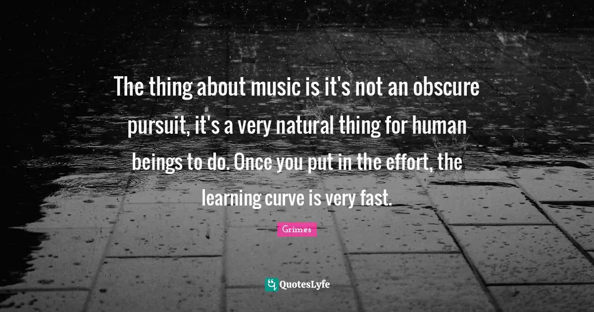 The thing about music is it's not an obscure pursuit, it's a very natural thing for human beings to do. Once you put in the effort, the learning curve is very fast.