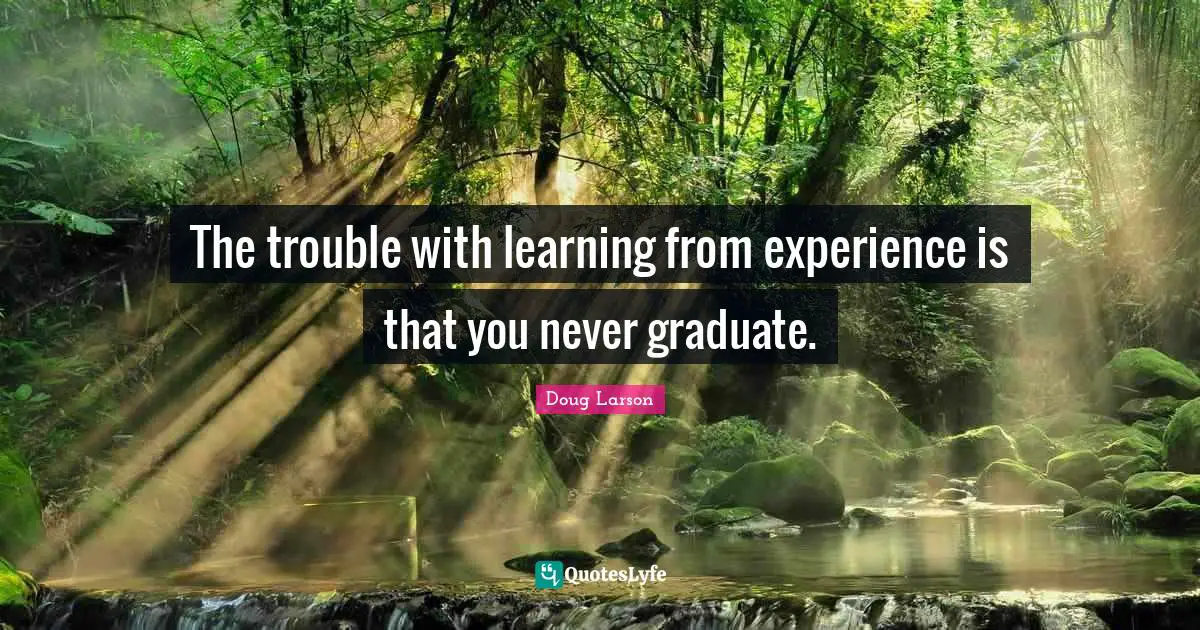 The trouble with learning from experience is that you never graduate.