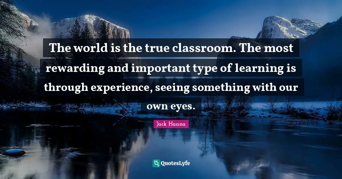 The world is the true classroom. The most rewarding and important type of learning is through experience, seeing something with our own eyes.