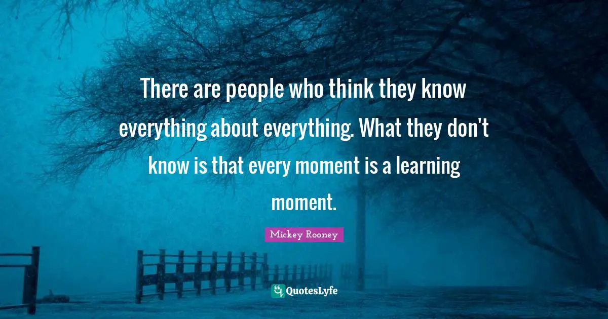 There are people who think they know everything about everything. What they don't know is that every moment is a learning moment.