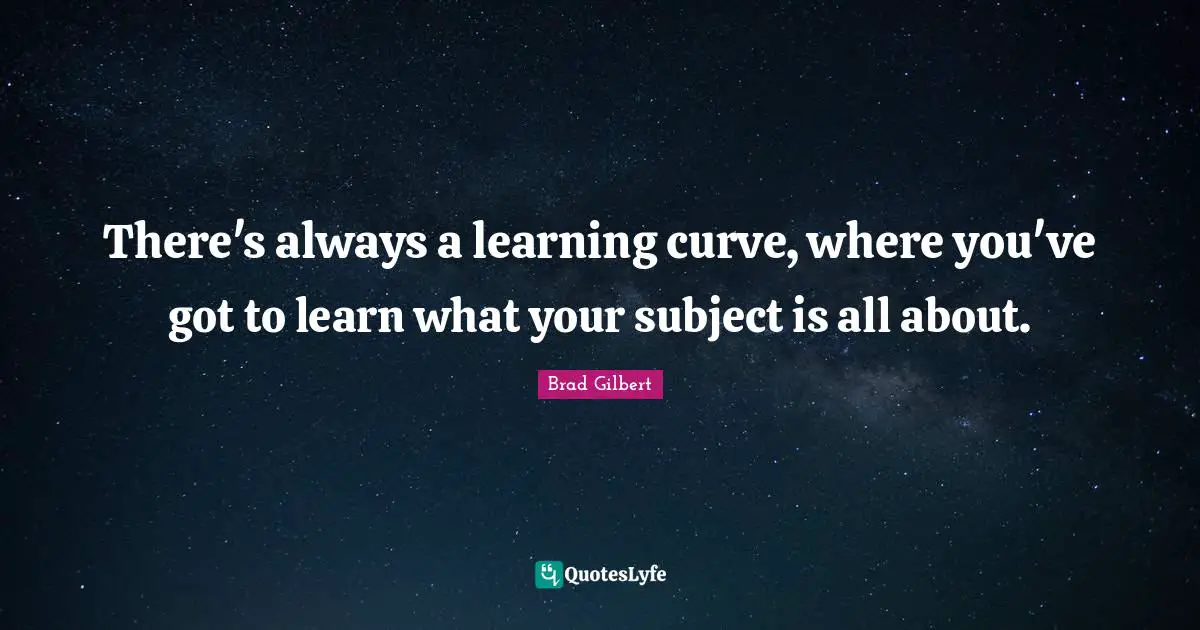 There's always a learning curve, where you've got to learn what your subject is all about.