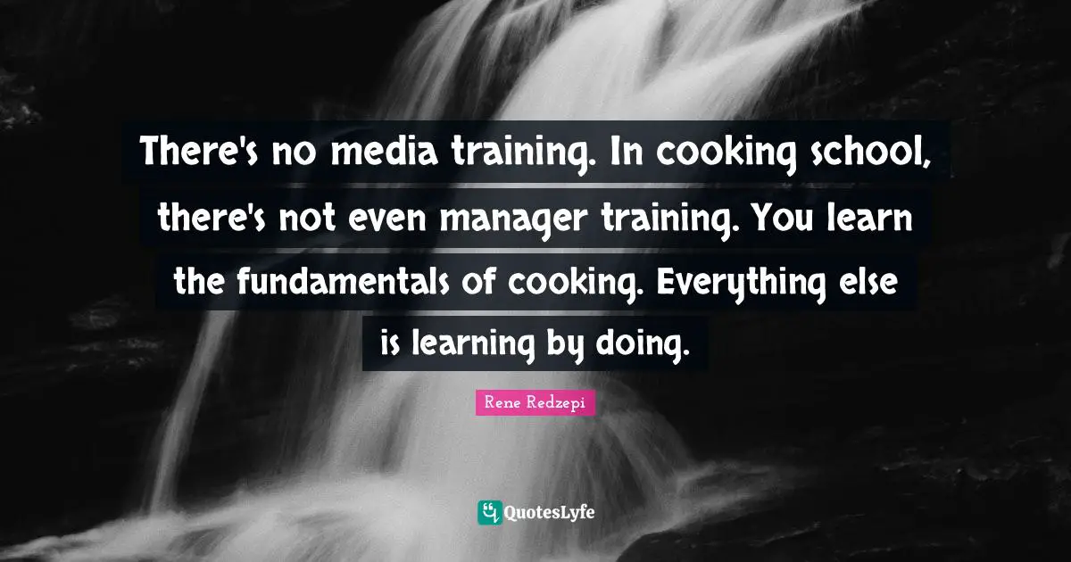 There's no media training. In cooking school, there's not even manager training. You learn the fundamentals of cooking. Everything else is learning by doing.