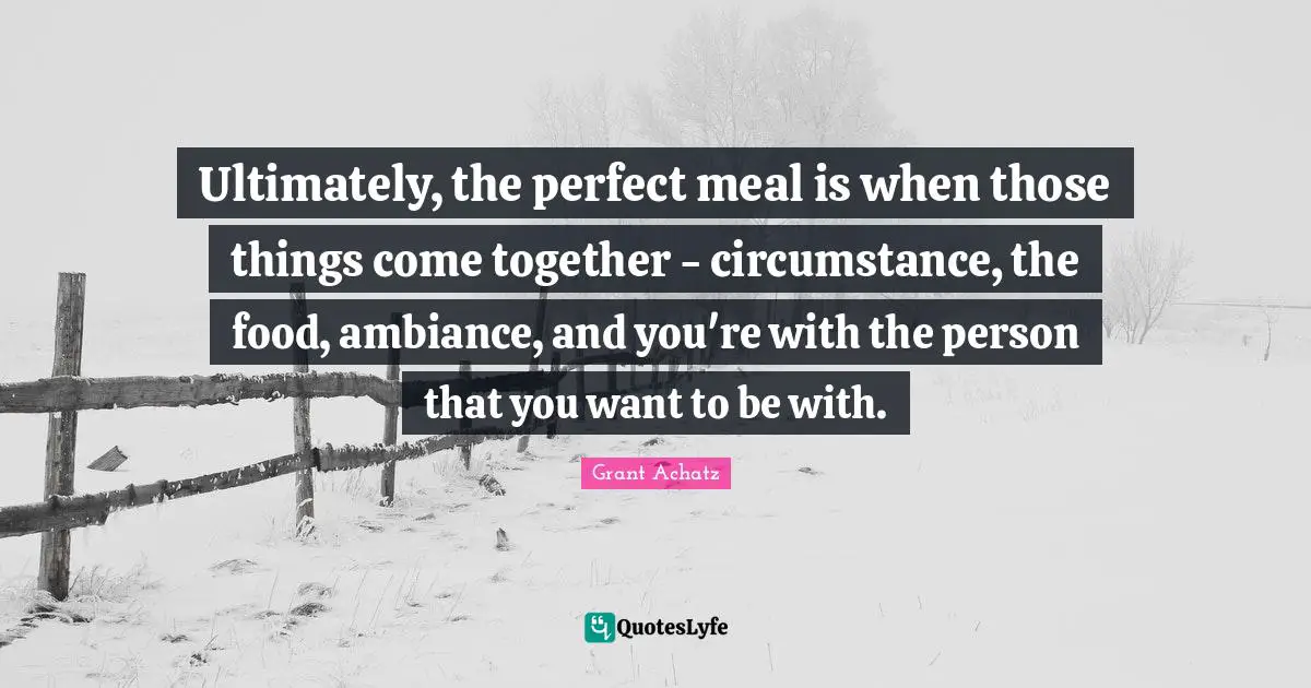 Ultimately, the perfect meal is when those things come together - circumstance, the food, ambiance, and you're with the person that you want to be with.
