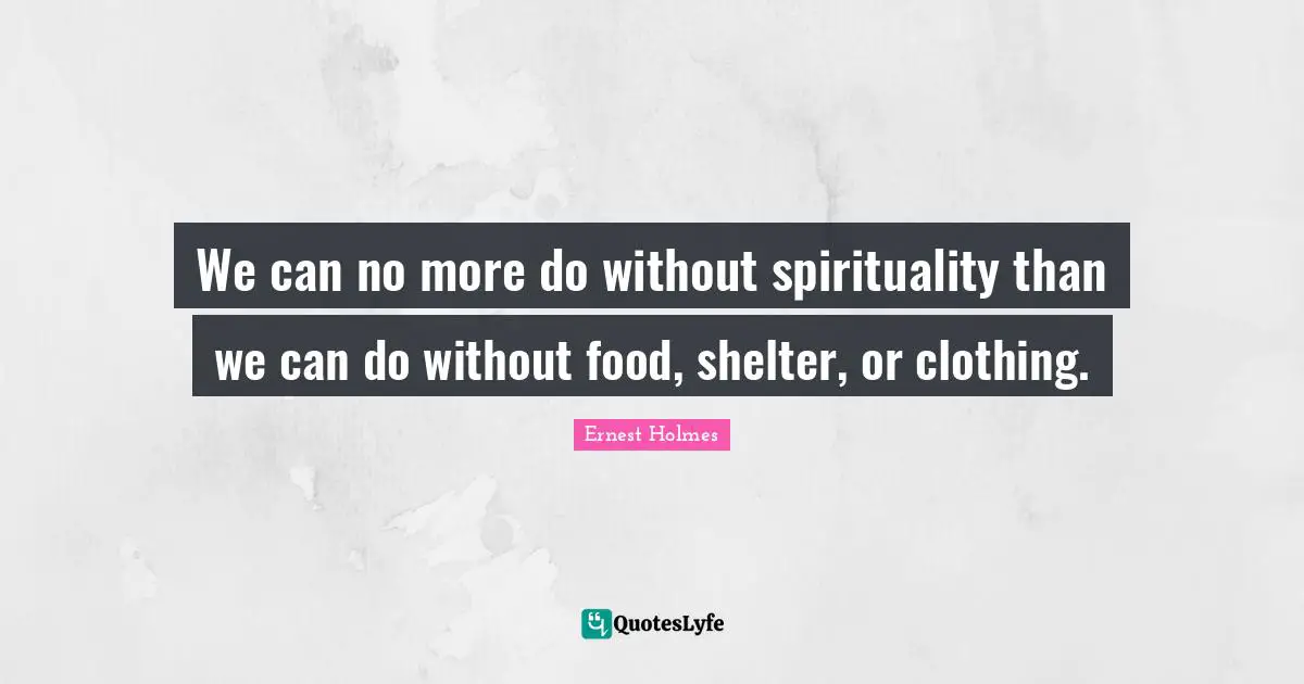 We can no more do without spirituality than we can do without food, shelter, or clothing.
