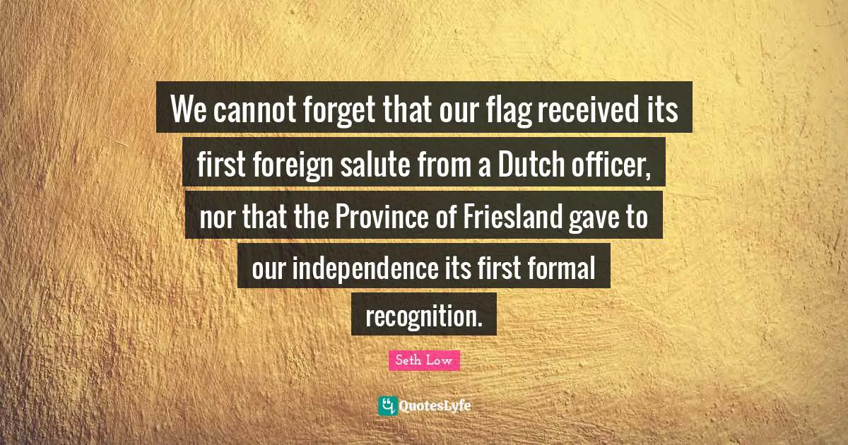 We cannot forget that our flag received its first foreign salute from a Dutch officer, nor that the Province of Friesland gave to our independence its first formal recognition.
